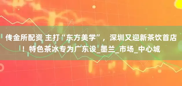 传金所配资 主打“东方美学”，深圳又迎新茶饮首店！特色茶冰专为广东设_墨兰_市场_中心城