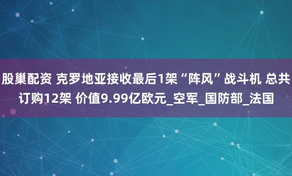 股巢配资 克罗地亚接收最后1架“阵风”战斗机 总共订购12架 价值9.99亿欧元_空军_国防部_法国