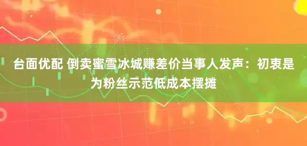台面优配 倒卖蜜雪冰城赚差价当事人发声：初衷是为粉丝示范低成本摆摊