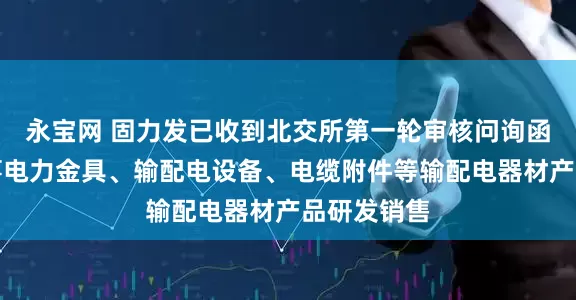 永宝网 固力发已收到北交所第一轮审核问询函：专业从事电力金具、输配电设备、电缆附件等输配电器材产品研发销售