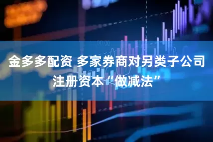金多多配资 多家券商对另类子公司注册资本“做减法”