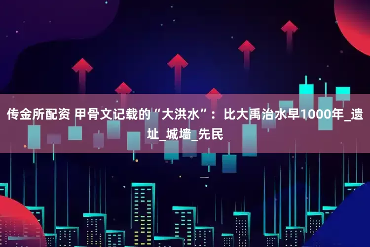 传金所配资 甲骨文记载的“大洪水”：比大禹治水早1000年_遗址_城墙_先民