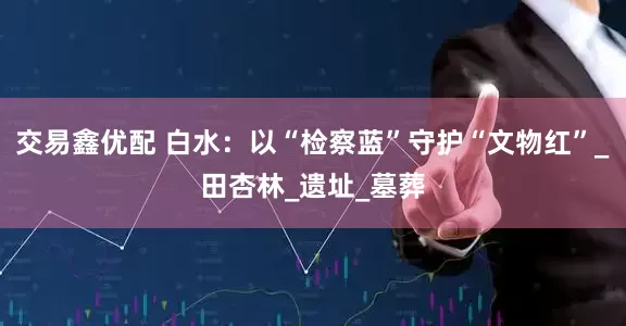 交易鑫优配 白水：以“检察蓝”守护“文物红”_田杏林_遗址_墓葬