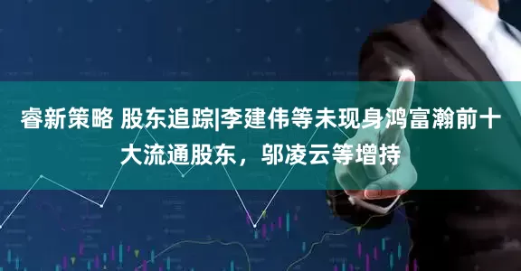 睿新策略 股东追踪|李建伟等未现身鸿富瀚前十大流通股东，邬凌云等增持