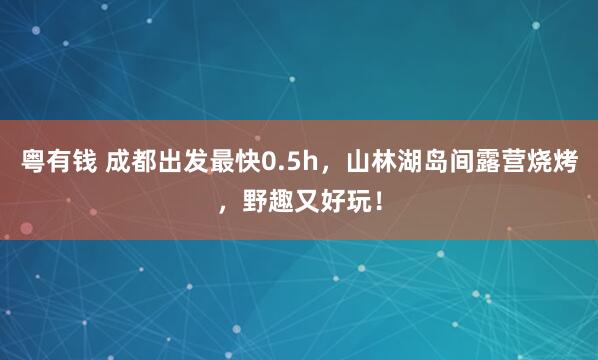 粤有钱 成都出发最快0.5h，山林湖岛间露营烧烤，野趣又好玩！