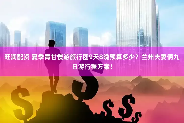 旺润配资 夏季青甘慢游旅行团9天8晚预算多少？兰州夫妻俩九日游行程方案！