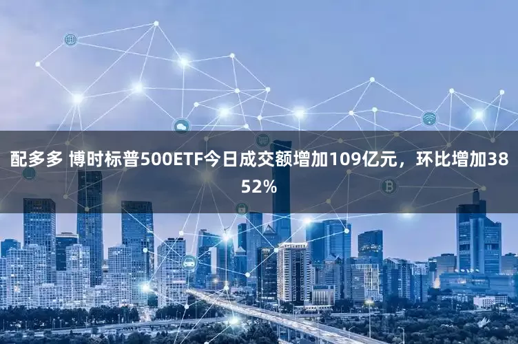 配多多 博时标普500ETF今日成交额增加109亿元，环比增加3852%