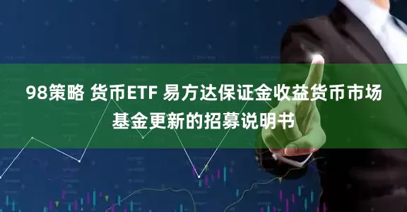 98策略 货币ETF 易方达保证金收益货币市场基金更新的招募说明书