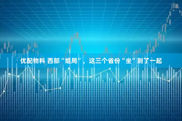 优配物料 西部“组局”，这三个省份“坐”到了一起